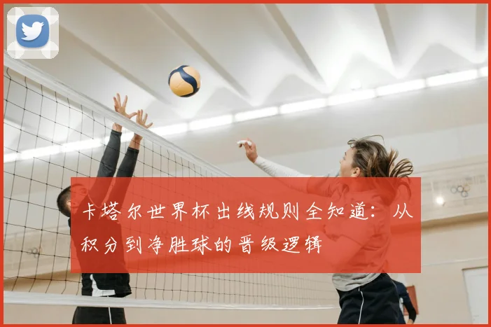 卡塔尔世界杯出线规则全知道：从积分到净胜球的晋级逻辑