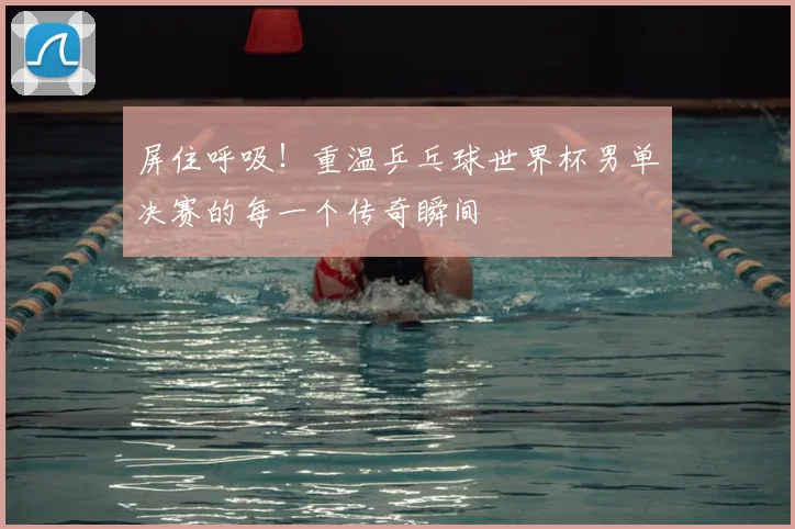 屏住呼吸！重温乒乓球世界杯男单决赛的每一个传奇瞬间