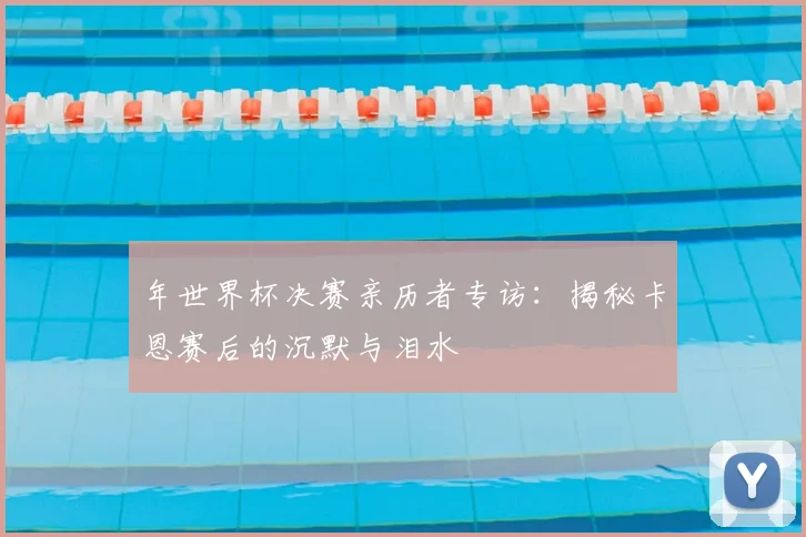 年世界杯决赛亲历者专访：揭秘卡恩赛后的沉默与泪水