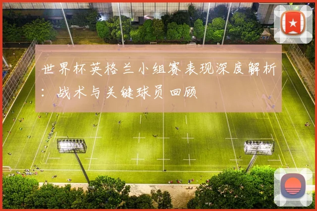 世界杯英格兰小组赛表现深度解析:战术与关键球员回顾