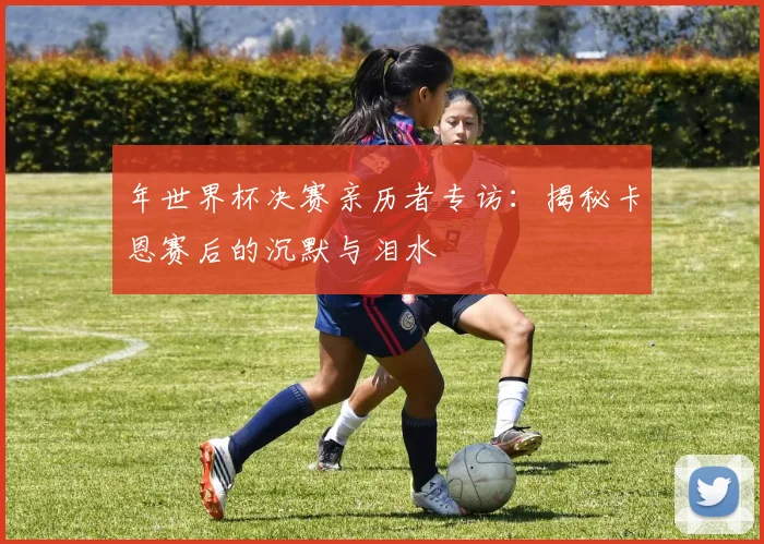 年世界杯决赛亲历者专访：揭秘卡恩赛后的沉默与泪水