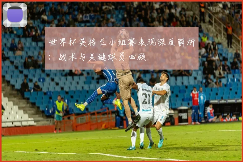 世界杯英格兰小组赛表现深度解析:战术与关键球员回顾