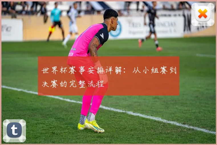 世界杯赛事安排详解:从小组赛到决赛的完整流程