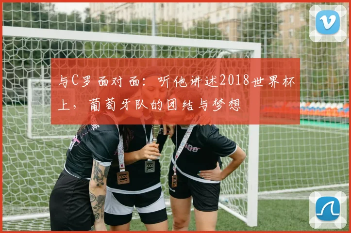 与C罗面对面:听他讲述2018世界杯上,葡萄牙队的团结与梦想