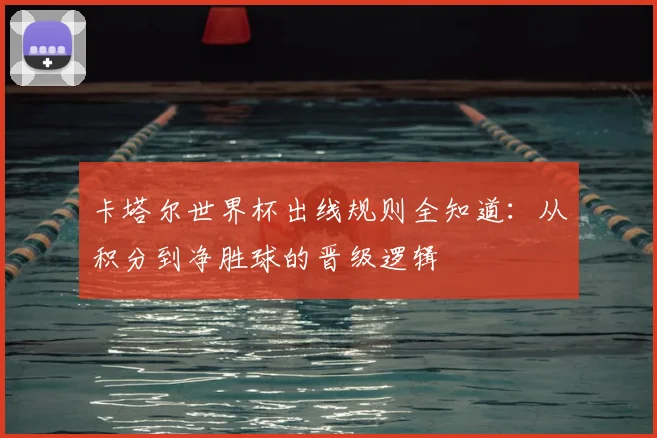 卡塔尔世界杯出线规则全知道:从积分到净胜球的晋级逻辑
