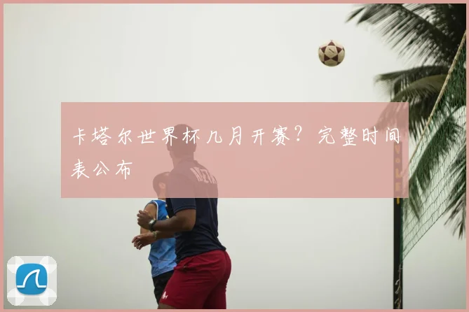 卡塔尔世界杯几月开赛？完整时间表公布