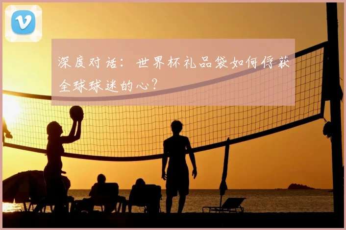 深度对话：世界杯礼品袋如何俘获全球球迷的心？