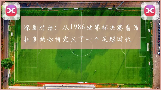 深度对话：从1986世界杯决赛看马拉多纳如何定义了一个足球时代