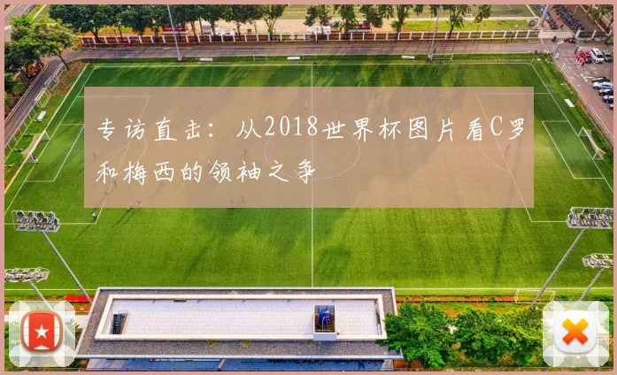 专访直击:从2018世界杯图片看C罗和梅西的领袖之争